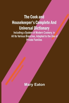 The Cook and Housekeeper's Complete and Universal Dictionary; Including a System of Modern Cookery, in all Its Various Branches, Adapted to the Use of by Eaton, Mary