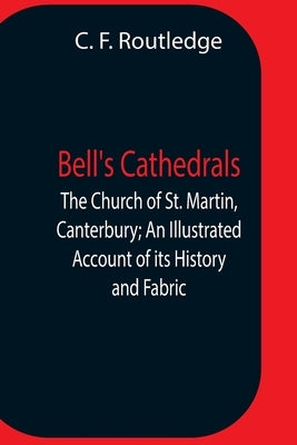 Bell'S Cathedrals; The Church Of St. Martin, Canterbury; An Illustrated Account Of Its History And Fabric by F. Routledge, C.