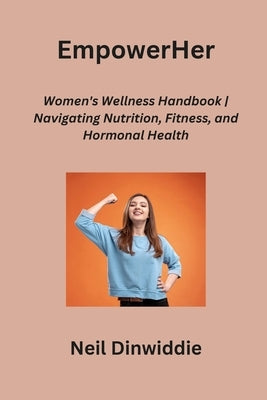 EmpowerHer: Women's Wellness Handbook Navigating Nutrition, Fitness, and Hormonal Health by Dinwiddie, Neil