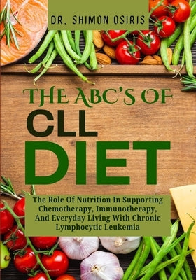 THE ABC's OF CLL DIET: The Role Of Nutrition In Supporting Chemotherapy, Immunotherapy, And Everyday Living With Chronic Lymphocytic Leukemia by Osiris, Shimon