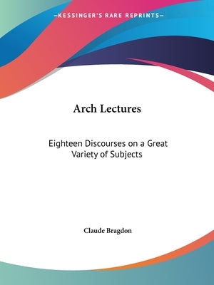 Arch Lectures: Eighteen Discourses on a Great Variety of Subjects by Bragdon, Claude Fayette