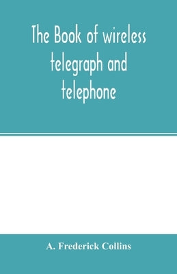 The book of wireless telegraph and telephone: being a clear description of wireless telegraph and telephone sets and how to make and operate them, tog by Frederick Collins, A.