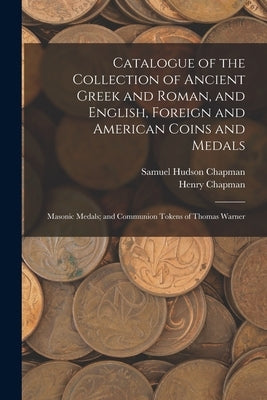 Catalogue of the Collection of Ancient Greek and Roman, and English, Foreign and American Coins and Medals; Masonic Medals; and Communion Tokens of Th by Chapman, Samuel Hudson