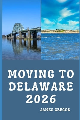 Moving to Delaware 2026: A Practical Relocation Guide to Housing, Jobs, Taxes, Healthcare, and Everyday Life in the First State by Gregor, James