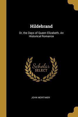 Hildebrand: Or, the Days of Queen Elizabeth. An Historical Romance by John Mortimer