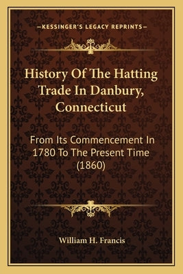 History Of The Hatting Trade In Danbury, Connecticut: From Its Commencement In 1780 To The Present Time (1860) by Francis, William H.