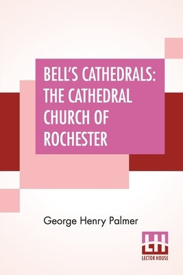 Bell's Cathedrals: The Cathedral Church Of Rochester - A Description Of Its Fabric And A Brief History Of The Episcopal See by Palmer, George Henry