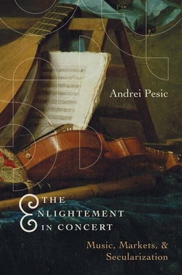 The Enlightenment in Concert: Music, Markets, and Secularization by Pesic, Andrei