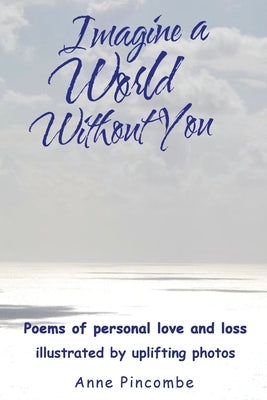 Imagine a World Without You: Poems of personal love and loss illustrated by uplifting photos by Pincombe, Anne