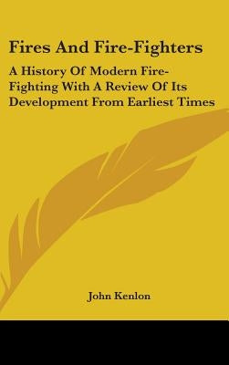 Fires And Fire-Fighters: A History Of Modern Fire-Fighting With A Review Of Its Development From Earliest Times by Kenlon, John