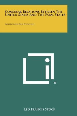 Consular Relations Between The United States And The Papal States: Instructions And Despatches by Stock, Leo Francis