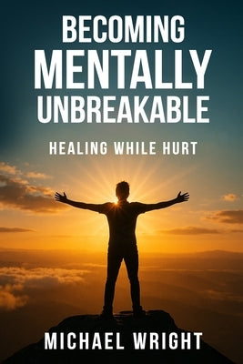 Becoming Mentally Unbreakable: Healing While Hurt by A. Wright, Michael