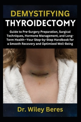 Demystifying Thyroidectomy: Guide to Pre-Surgery Preparation, Surgical Techniques, Hormone Management, and Long-Term Health-Your Step-by-Step Handbook by Beres, Wiley