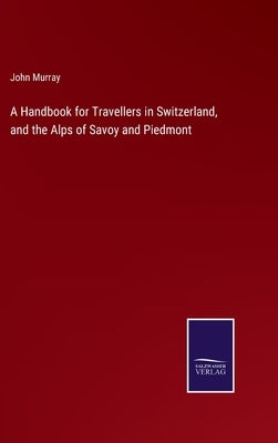 A Handbook for Travellers in Switzerland, and the Alps of Savoy and Piedmont by Murray, John