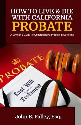 How To Live & Die With California Probate: A Layman's Guide To Understanding Probate In California by Palley, John B.