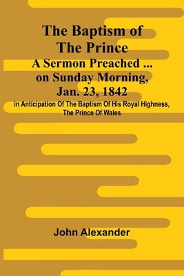 The Baptism of the Prince: A Sermon Preached ... on Sunday morning, Jan. 23, 1842, in anticipation of the baptism of His Royal Highness, the Prince of by Alexander, John