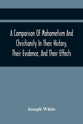 A Comparison Of Mahometism And Christianity In Their History, Their Evidence, And Their Effects: Sermons Preached Before The University Of Oxford, In by White, Joseph