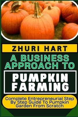 A Business Approach to Pumpkin Farming: Complete Entrepreneurial Step By Step Guide To Pumpkin Garden From Scratch by Hart, Zhuri