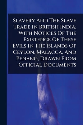 Slavery And The Slave Trade In British India; With Notices Of The Existence Of These Evils In The Islands Of Ceylon, Malacca, And Penang, Drawn From O by Anonymous