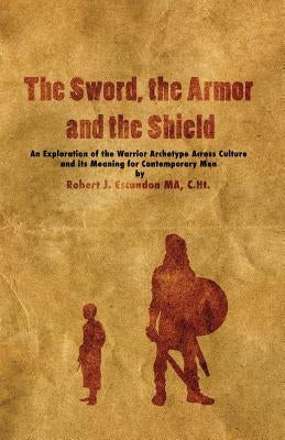 The Sword, the Armor and the Shield: An Exploration of the Warrior Archetype Across Cultures and its Meaning for Contemporary Men by Escandon, Robert J.