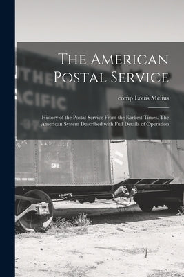 The American Postal Service: History of the Postal Service From the Earliest Times. The American System Described With Full Details of Operation by Melius, Louis Comp