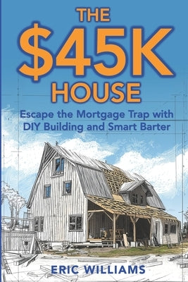 The $45K House: Escape the Mortgage Trap with DIY Building and Smart Barter. Build Your Own Affordable Home: One Family's DIY Journey to Freedom Using by Williams, Eric