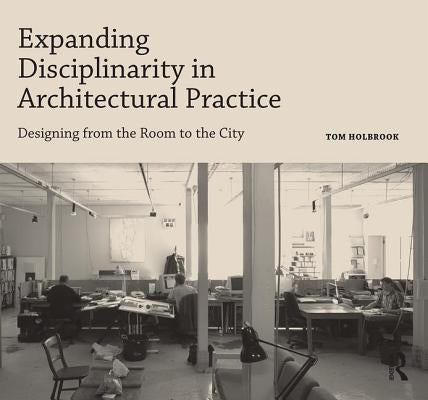 Expanding Disciplinarity in Architectural Practice: Designing from the Room to the City by Holbrook, Tom
