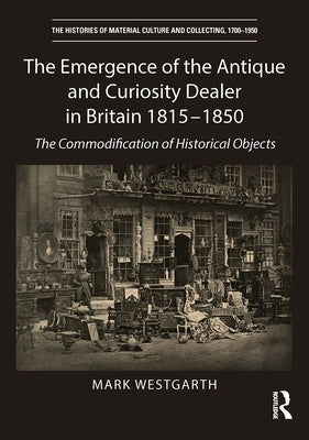 The Emergence of the Antique and Curiosity Dealer in Britain 1815-1850: The Commodification of Historical Objects by Westgarth, Mark