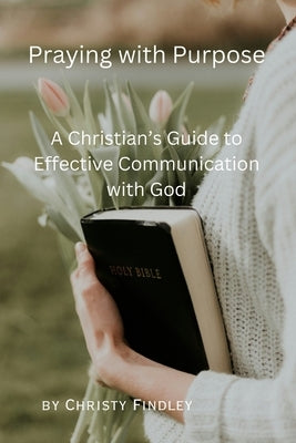 Praying with Purpose: A Christian's Guide to Effective Communication with God: Reflection, Spiritual Journey and Prayer Benefits with a Deep by Findley, Christy