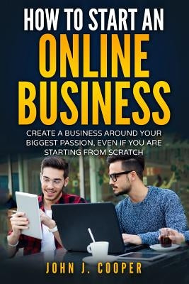 How To Start An Online Business: Create A Business Around Your Biggest Passion, Even If You Are Starting From Scratch by Cooper, John J.
