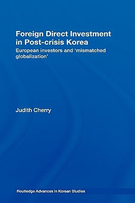 Foreign Direct Investment in Post-Crisis Korea: European Investors and 'Mismatched Globalization' by Cherry, Judith