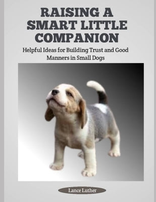 Raising a Smart Little Companion: Helpful Ideas for Building Trust and Good Manners in Small Dogs by Luther, Lance