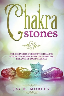 Chakra Stones: The Beginner´s Guide to the Healing Power of Crystals and the Complete Balance of Your Chakras by Morley, Jay K.