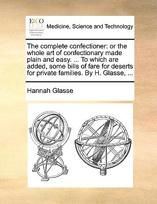 The Complete Confectioner: Or the Whole Art of Confectionary Made Plain and Easy. ... to Which Are Added, Some Bills of Fare for Deserts for Priv by Glasse, Hannah