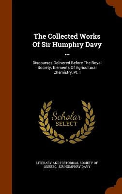 The Collected Works Of Sir Humphry Davy ...: Discourses Delivered Before The Royal Society. Elements Of Agricultural Chemistry, Pt. I by Literary and Historical Society of Quebe
