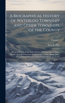 A Biographical History of Waterloo Township and Other Townships of the County: Being a History of the Early Settlers and Their Descendants, Mostly all by Eby, Ezra E.