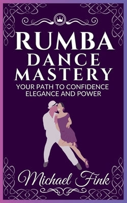 Rumba Dance Mastery: Your Path to Confidence, Elegance, and Power: Step-by-Step Techniques for Mastery, Elegance, and Flow by Fink, Michael