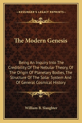 The Modern Genesis: Being An Inquiry Into The Credibility Of The Nebular Theory, Of The Origin Of Planetary Bodies, The Structure Of The S by Slaughter, William B.