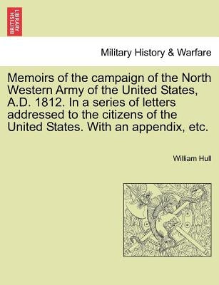 Memoirs of the Campaign of the North Western Army of the United States, A.D. 1812. in a Series of Letters Addressed to the Citizens of the United Stat by Hull, William