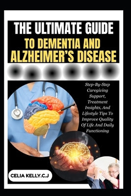 The Ultimate Guide to Dementia and Alzheimer's Disease: Step-By-Step Caregiving Support, Treatment Insights, And Lifestyle Tips To Improve Quality Of by Kelly C. J., Celia