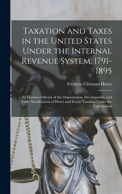 Taxation and Taxes in the United States Under the Internal Revenue System, 1791-1895; an Historical Sketch of the Organization, Development, and Later by Howe, Frederic Clemson