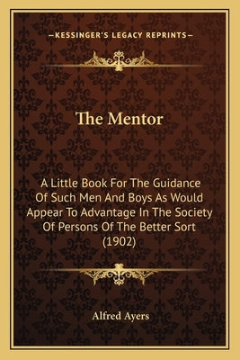 The Mentor: A Little Book For The Guidance Of Such Men And Boys As Would Appear To Advantage In The Society Of Persons Of The Better Sort (1902) by Ayers, Alfred