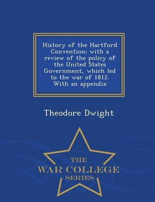 History of the Hartford Convention; With a Review of the Policy of the United States Government, Which Led to the War of 1812. with an Appendix - War by Dwight, Theodore, Jr.