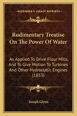Rudimentary Treatise on the Power of Water: As Applied to Drive Flour Mills, and to Give Motion to Turbines and Other Hydrostatic Engines (1853) by Glynn, Joseph