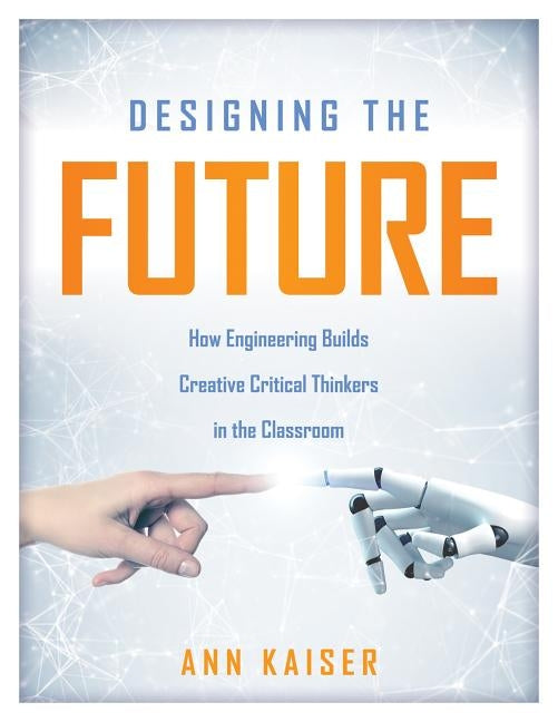 Designing the Future: How Engineering Builds Creative Critical Thinkers in the Classroom (Boost Critical and Creative Thinking Using the Eng by Kaiser, Ann