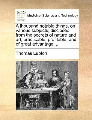 A Thousand Notable Things, on Various Subjects; Disclosed from the Secrets of Nature and Art; Practicable, Profitable, and of Great Advantage; ... by Lupton, Thomas