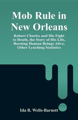 Mob Rule in New Orleans: Robert Charles and His Fight to Death, the Story of His Life, Burning Human Beings Alive, Other Lynching Statistics by Wells-Barnett, Ida B.