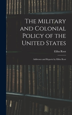 The Military and Colonial Policy of the United States: Addresses and Reports by Elihu Root by Root, Elihu