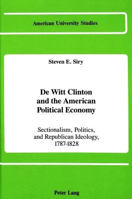 de Witt Clinton and the American Political Economy: Sectionalism, Politics, and Republican Ideology, 1787-1828 by Siry, Steven E.