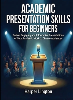 Academic Presentation Skills for Beginners: Deliver Engaging and Informative Presentations of Your Academic Work to Diverse Audiences by Lington, Harper